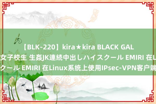 【BLK-220】kira★kira BLACK GAL 留年5年目のお姉黒ギャル女子校生 生姦JK連続中出しハイスクール EMIRI 在Linux系统上使用IPsec-VPN客户端