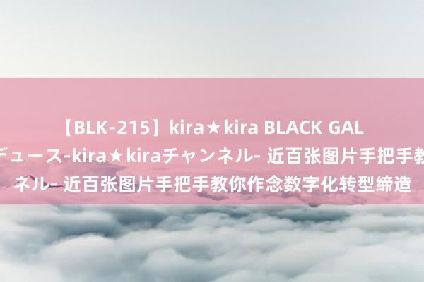 【BLK-215】kira★kira BLACK GAL 黒ギャル・EMIRIプロデュース-kira★kiraチャンネル- 近百张图片手把手教你作念数字化转型缔造