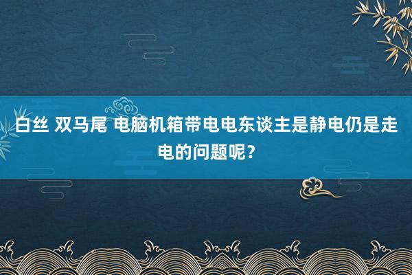 白丝 双马尾 电脑机箱带电电东谈主是静电仍是走电的问题呢？