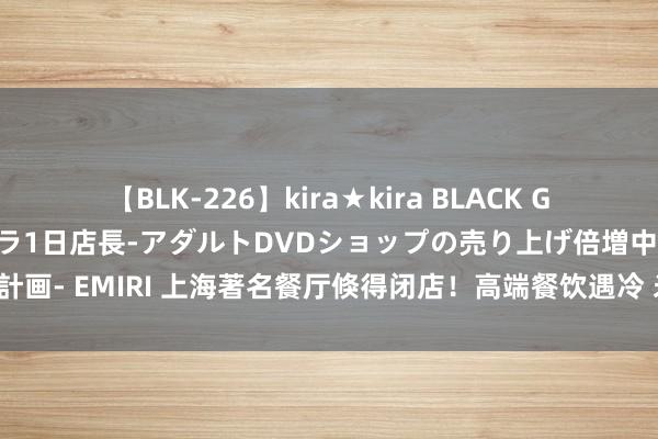 【BLK-226】kira★kira BLACK GAL 黒ギャル露出セクハラ1日店長-アダルトDVDショップの売り上げ倍増中出し計画- EMIRI 上海著名餐厅倏得闭店！高端餐饮遇冷 米其林餐厅也启动“降价拉客”