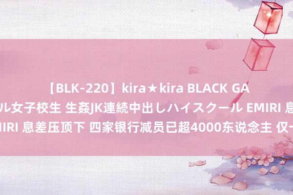 【BLK-220】kira★kira BLACK GAL 留年5年目のお姉黒ギャル女子校生 生姦JK連続中出しハイスクール EMIRI 息差压顶下 四家银行减员已超4000东说念主 仅一家城商行小幅增员