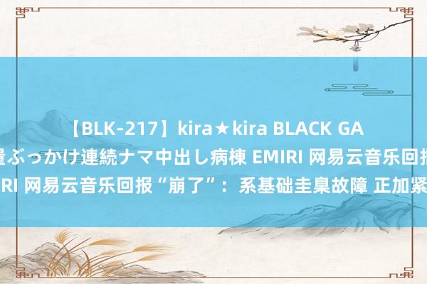 【BLK-217】kira★kira BLACK GAL黒ギャルご奉仕ナース 大量ぶっかけ連続ナマ中出し病棟 EMIRI 网易云音乐回报“崩了”：系基础圭臬故障 正加紧设置