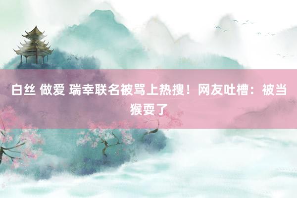 白丝 做爱 瑞幸联名被骂上热搜！网友吐槽：被当猴耍了