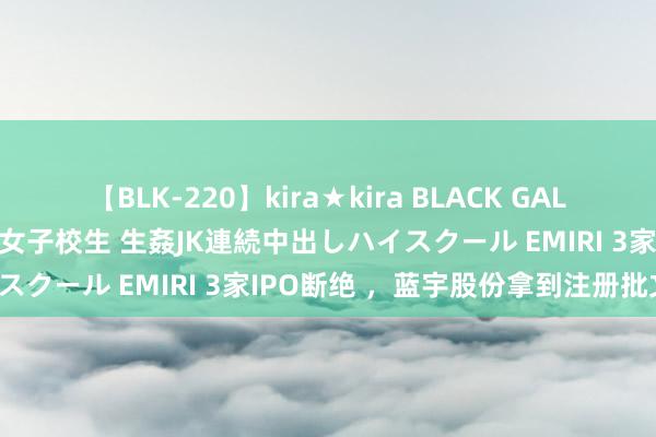 【BLK-220】kira★kira BLACK GAL 留年5年目のお姉黒ギャル女子校生 生姦JK連続中出しハイスクール EMIRI 3家IPO断绝 ，蓝宇股份拿到注册批文！