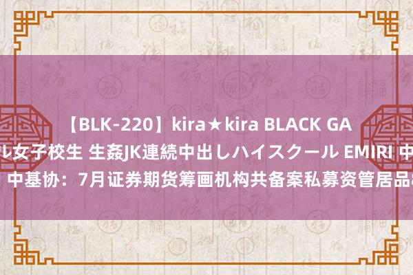 【BLK-220】kira★kira BLACK GAL 留年5年目のお姉黒ギャル女子校生 生姦JK連続中出しハイスクール EMIRI 中基协：7月证券期货筹画机构共备案私募资管居品878只 同比增长6.94%