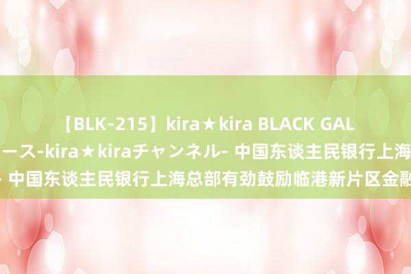 【BLK-215】kira★kira BLACK GAL 黒ギャル・EMIRIプロデュース-kira★kiraチャンネル- 中国东谈主民银行上海总部有劲鼓励临港新片区金融改革翻新