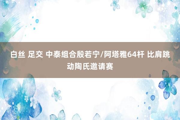 白丝 足交 中泰组合殷若宁/阿塔雅64杆 比肩跳动陶氏邀请赛