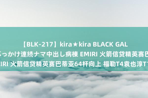 【BLK-217】kira★kira BLACK GAL黒ギャルご奉仕ナース 大量ぶっかけ連続ナマ中出し病棟 EMIRI 火箭信贷精英赛巴蒂亚64杆向上 福勒T4袁也淳T17