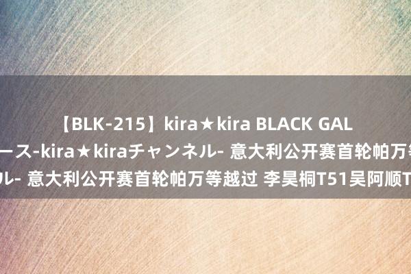 【BLK-215】kira★kira BLACK GAL 黒ギャル・EMIRIプロデュース-kira★kiraチャンネル- 意大利公开赛首轮帕万等越过 李昊桐T51吴阿顺T99