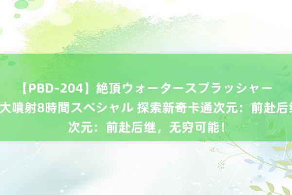 【PBD-204】絶頂ウォータースプラッシャー 放尿＆潮吹き大噴射8時間スペシャル 探索新奇卡通次元：前赴后继，无穷可能！