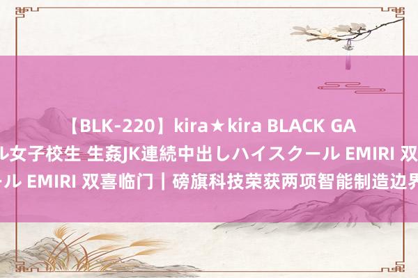 【BLK-220】kira★kira BLACK GAL 留年5年目のお姉黒ギャル女子校生 生姦JK連続中出しハイスクール EMIRI 双喜临门｜磅旗科技荣获两项智能制造边界分量级大奖！