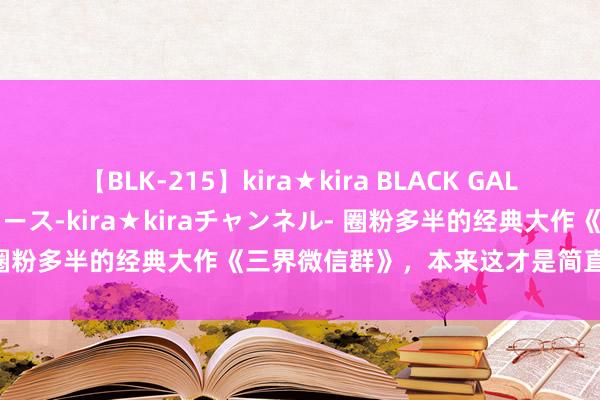 【BLK-215】kira★kira BLACK GAL 黒ギャル・EMIRIプロデュース-kira★kiraチャンネル- 圈粉多半的经典大作《三界微信群》，本来这才是简直的巅峰之作