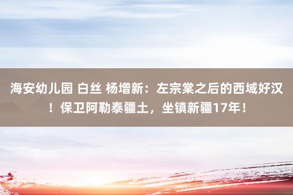 海安幼儿园 白丝 杨增新：左宗棠之后的西域好汉！保卫阿勒泰疆土，坐镇新疆17年！