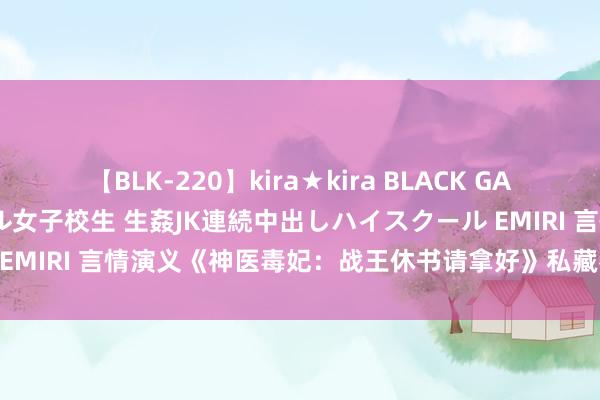 【BLK-220】kira★kira BLACK GAL 留年5年目のお姉黒ギャル女子校生 生姦JK連続中出しハイスクール EMIRI 言情演义《神医毒妃：战王休书请拿好》私藏名所在速速来看！