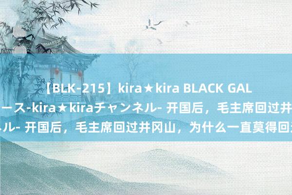 【BLK-215】kira★kira BLACK GAL 黒ギャル・EMIRIプロデュース-kira★kiraチャンネル- 开国后，毛主席回过井冈山，为什么一直莫得回过延安