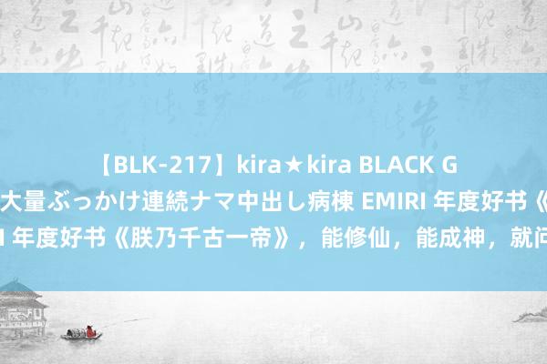 【BLK-217】kira★kira BLACK GAL黒ギャルご奉仕ナース 大量ぶっかけ連続ナマ中出し病棟 EMIRI 年度好书《朕乃千古一帝》，能修仙，能成神，就问你香不香！