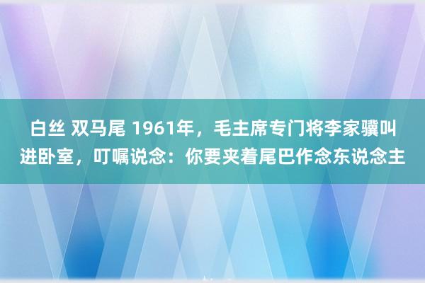 白丝 双马尾 1961年，毛主席专门将李家骥叫进卧室，叮嘱说念：你要夹着尾巴作念东说念主