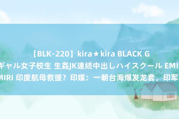 【BLK-220】kira★kira BLACK GAL 留年5年目のお姉黒ギャル女子校生 生姦JK連続中出しハイスクール EMIRI 印度航母救援？印媒：一朝台海爆发龙套，印军将派东说念主救援台湾！