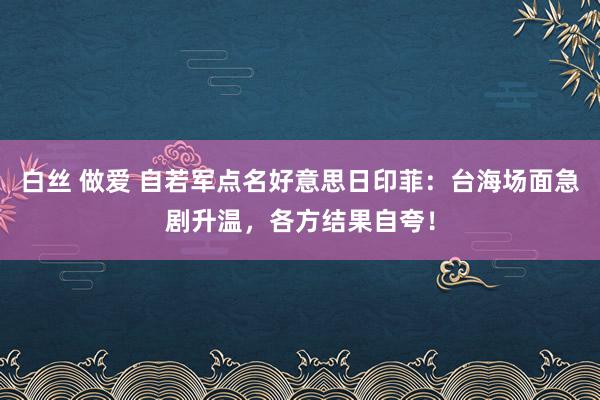 白丝 做爱 自若军点名好意思日印菲：台海场面急剧升温，各方结果自夸！