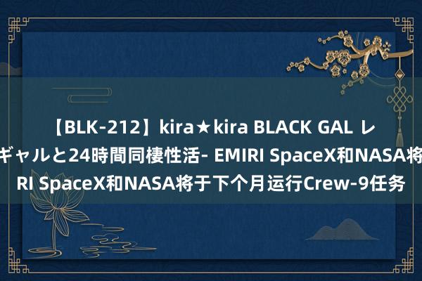 【BLK-212】kira★kira BLACK GAL レンタル痴女GAL-日焼け黒ギャルと24時間同棲性活- EMIRI SpaceX和NASA将于下个月运行Crew-9任务