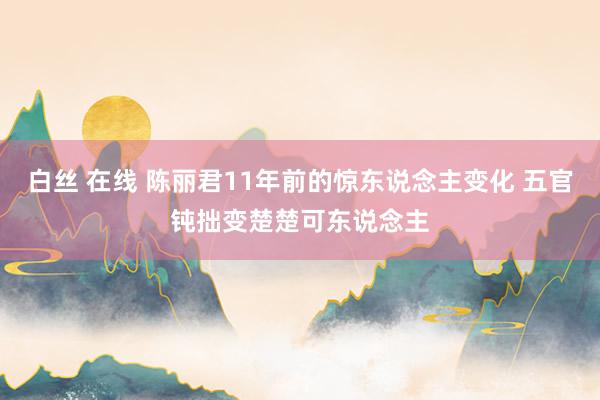 白丝 在线 陈丽君11年前的惊东说念主变化 五官钝拙变楚楚可东说念主