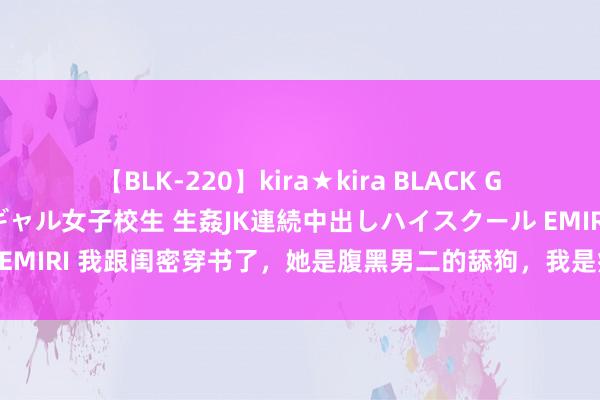 【BLK-220】kira★kira BLACK GAL 留年5年目のお姉黒ギャル女子校生 生姦JK連続中出しハイスクール EMIRI 我跟闺密穿书了，她是腹黑男二的舔狗，我是病娇邪派的替身（完）