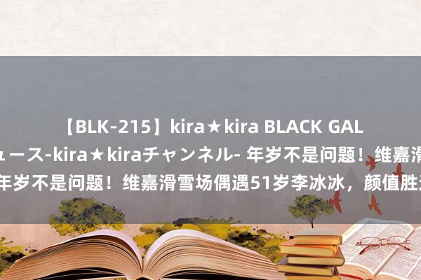 【BLK-215】kira★kira BLACK GAL 黒ギャル・EMIRIプロデュース-kira★kiraチャンネル- 年岁不是问题！维嘉滑雪场偶遇51岁李冰冰，颜值胜过30岁仙女