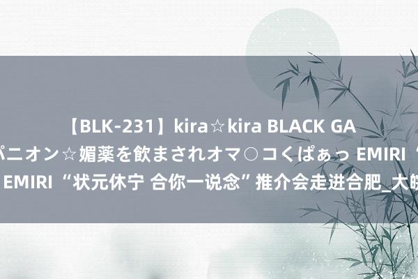 【BLK-231】kira☆kira BLACK GAL 黒ギャル中出し温泉コンパニオン☆媚薬を飲まされオマ○コくぱぁっ EMIRI “状元休宁 合你一说念”推介会走进合肥_大皖新闻 | 安徽网