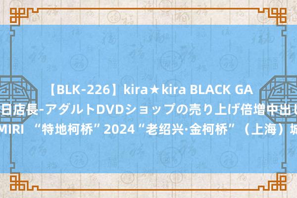 【BLK-226】kira★kira BLACK GAL 黒ギャル露出セクハラ1日店長-アダルトDVDショップの売り上げ倍増中出し計画- EMIRI  “特地柯桥”2024“老绍兴·金柯桥”（上海）城市推介会举行_大皖新闻 | 安徽网