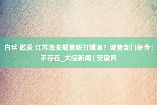 白丝 做爱 江苏海安城管殴打摊贩？城管部门酬金：不存在_大皖新闻 | 安徽网