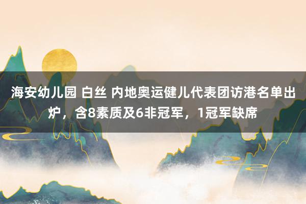 海安幼儿园 白丝 内地奥运健儿代表团访港名单出炉，含8素质及6非冠军，1冠军缺席