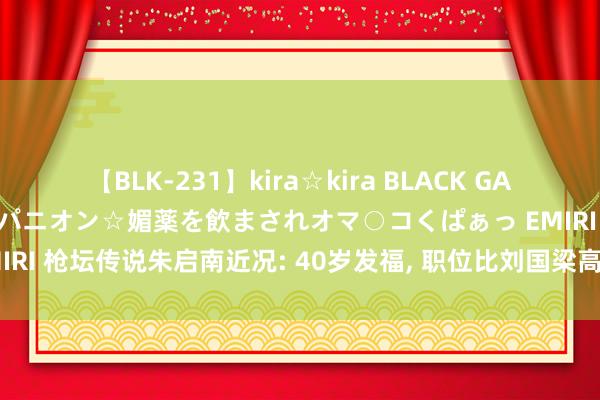 【BLK-231】kira☆kira BLACK GAL 黒ギャル中出し温泉コンパニオン☆媚薬を飲まされオマ○コくぱぁっ EMIRI 枪坛传说朱启南近况: 40岁发福, 职位比刘国梁高, 夫人是体操冠军