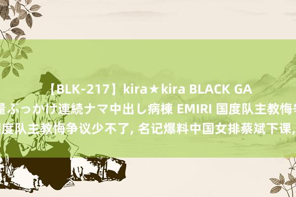 【BLK-217】kira★kira BLACK GAL黒ギャルご奉仕ナース 大量ぶっかけ連続ナマ中出し病棟 EMIRI 国度队主教悔争议少不了, 名记爆料中国女排蔡斌下课, 不再担任