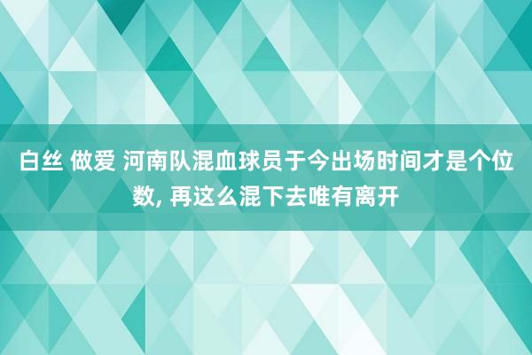 白丝 做爱 河南队混血球员于今出场时间才是个位数, 再这么混下去唯有离开