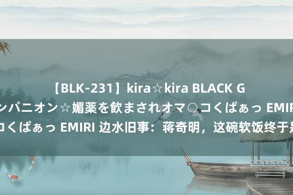 【BLK-231】kira☆kira BLACK GAL 黒ギャル中出し温泉コンパニオン☆媚薬を飲まされオマ○コくぱぁっ EMIRI 边水旧事：蒋奇明，这碗软饭终于是吃上了