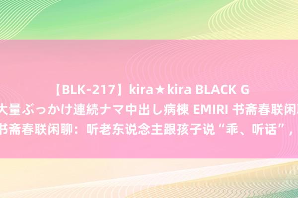 【BLK-217】kira★kira BLACK GAL黒ギャルご奉仕ナース 大量ぶっかけ連続ナマ中出し病棟 EMIRI 书斋春联闲聊：听老东说念主跟孩子说“乖、听话”，你什么感受？