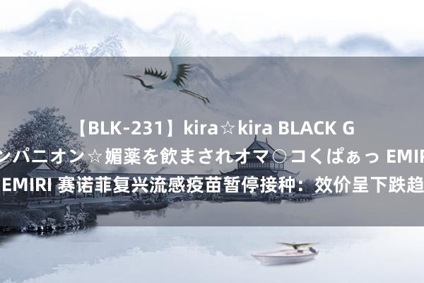 【BLK-231】kira☆kira BLACK GAL 黒ギャル中出し温泉コンパニオン☆媚薬を飲まされオマ○コくぱぁっ EMIRI 赛诺菲复兴流感疫苗暂停接种：效价呈下跌趋势 暂停在中国供应