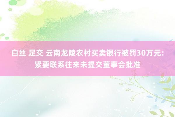 白丝 足交 云南龙陵农村买卖银行被罚30万元：紧要联系往来未提交董事会批准