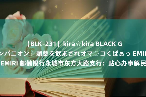 【BLK-231】kira☆kira BLACK GAL 黒ギャル中出し温泉コンパニオン☆媚薬を飲まされオマ○コくぱぁっ EMIRI 邮储银行永城市东方大路支行：贴心办事解民忧 轻细之处见真章