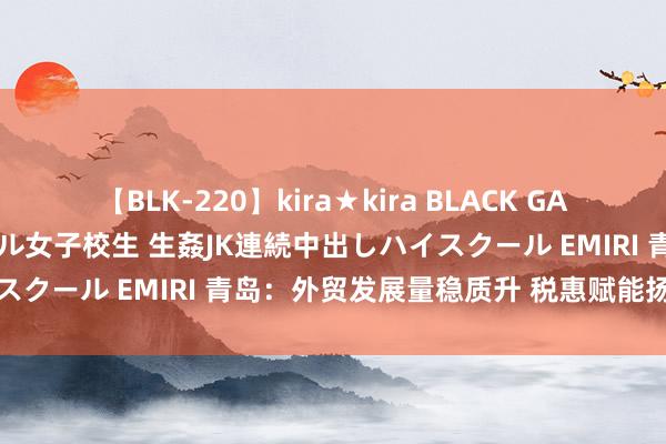 【BLK-220】kira★kira BLACK GAL 留年5年目のお姉黒ギャル女子校生 生姦JK連続中出しハイスクール EMIRI 青岛：外贸发展量稳质升 税惠赋能扬帆远航