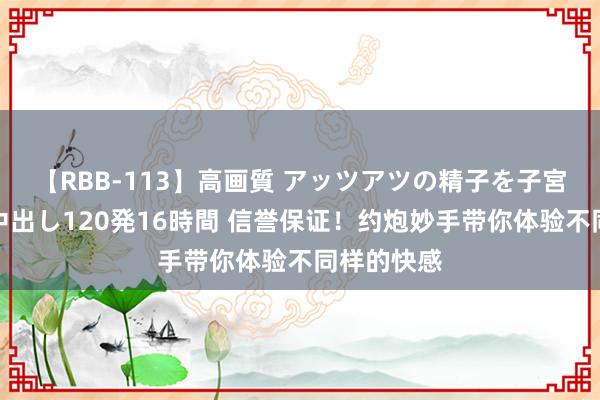 【RBB-113】高画質 アッツアツの精子を子宮に孕ませ中出し120発16時間 信誉保证！约炮妙手带你体验不同样的快感