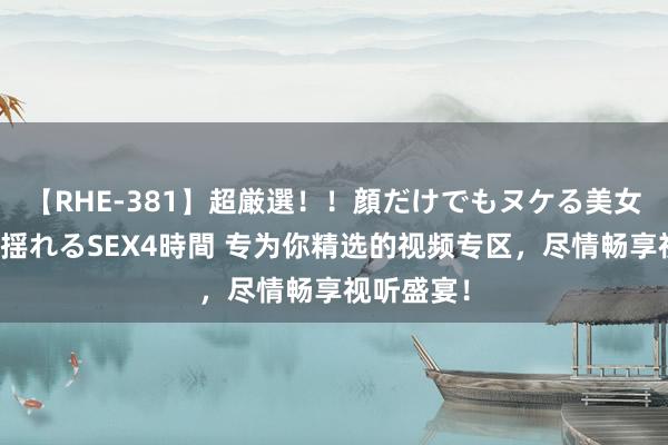 【RHE-381】超厳選！！顔だけでもヌケる美女の巨乳が揺れるSEX4時間 专为你精选的视频专区，尽情畅享视听盛宴！