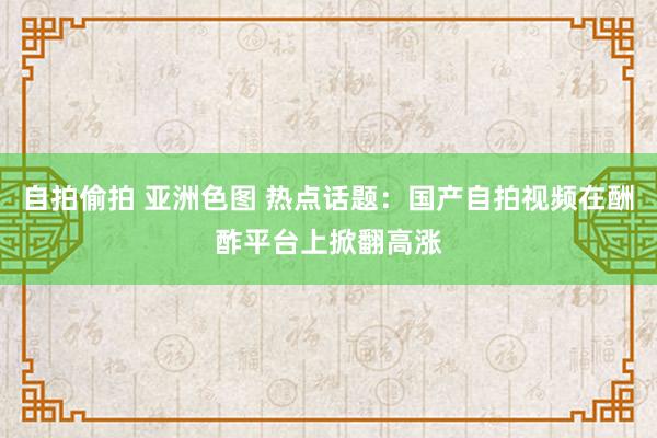 自拍偷拍 亚洲色图 热点话题：国产自拍视频在酬酢平台上掀翻高涨